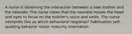 A nurse is observing the interaction between a new mother and the neonate. The nurse notes that the neonate moves the head and eyes to focus on the mother's voice and smile. The nurse interprets this as which behavioral response? habituation self-quieting behavior motor maturity orientation