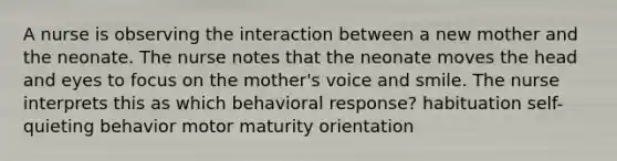 A nurse is observing the interaction between a new mother and the neonate. The nurse notes that the neonate moves the head and eyes to focus on the mother's voice and smile. The nurse interprets this as which behavioral response? habituation self-quieting behavior motor maturity orientation