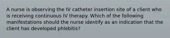 A nurse is observing the IV catheter insertion site of a client who is receiving continuous IV therapy. Which of the following manifestations should the nurse identify as an indication that the client has developed phlebitis?