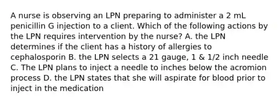 A nurse is observing an LPN preparing to administer a 2 mL penicillin G injection to a client. Which of the following actions by the LPN requires intervention by the nurse? A. the LPN determines if the client has a history of allergies to cephalosporin B. the LPN selects a 21 gauge, 1 & 1/2 inch needle C. The LPN plans to inject a needle to inches below the acromion process D. the LPN states that she will aspirate for blood prior to inject in the medication