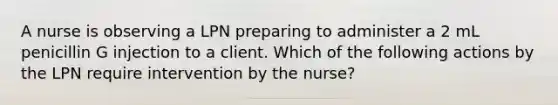 A nurse is observing a LPN preparing to administer a 2 mL penicillin G injection to a client. Which of the following actions by the LPN require intervention by the nurse?