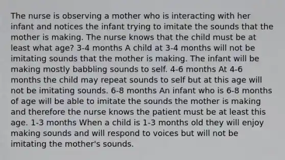 The nurse is observing a mother who is interacting with her infant and notices the infant trying to imitate the sounds that the mother is making. The nurse knows that the child must be at least what age? 3-4 months A child at 3-4 months will not be imitating sounds that the mother is making. The infant will be making mostly babbling sounds to self. 4-6 months At 4-6 months the child may repeat sounds to self but at this age will not be imitating sounds. 6-8 months An infant who is 6-8 months of age will be able to imitate the sounds the mother is making and therefore the nurse knows the patient must be at least this age. 1-3 months When a child is 1-3 months old they will enjoy making sounds and will respond to voices but will not be imitating the mother's sounds.