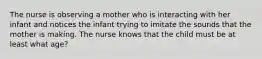 The nurse is observing a mother who is interacting with her infant and notices the infant trying to imitate the sounds that the mother is making. The nurse knows that the child must be at least what age?