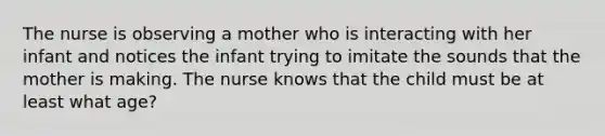 The nurse is observing a mother who is interacting with her infant and notices the infant trying to imitate the sounds that the mother is making. The nurse knows that the child must be at least what age?