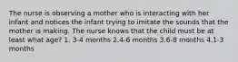 The nurse is observing a mother who is interacting with her infant and notices the infant trying to imitate the sounds that the mother is making. The nurse knows that the child must be at least what age? 1. 3-4 months 2.4-6 months 3.6-8 months 4.1-3 months