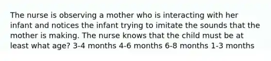 The nurse is observing a mother who is interacting with her infant and notices the infant trying to imitate the sounds that the mother is making. The nurse knows that the child must be at least what age? 3-4 months 4-6 months 6-8 months 1-3 months