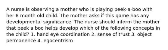 A nurse is observing a mother who is playing peek-a-boo with her 8 month old child. The mother asks if this game has any developmental significance. The nurse should inform the mother that peek a boo helps develop which of the following concepts in the child? 1. hand eye coordination 2. sense of trust 3. object permanence 4. egocentrism