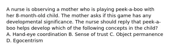 A nurse is observing a mother who is playing peek-a-boo with her 8-month-old child. The mother asks if this game has any developmental significance. The nurse should reply that peek-a-boo helps develop which of the following concepts in the child? A. Hand-eye coordination B. Sense of trust C. Object permanence D. Egocentrism