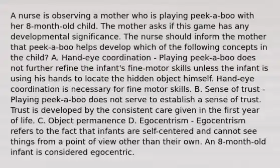 A nurse is observing a mother who is playing peek-a-boo with her 8-month-old child. The mother asks if this game has any developmental significance. The nurse should inform the mother that peek-a-boo helps develop which of the following concepts in the child? A. Hand-eye coordination - Playing peek-a-boo does not further refine the infant's fine-motor skills unless the infant is using his hands to locate the hidden object himself. Hand-eye coordination is necessary for fine motor skills. B. Sense of trust - Playing peek-a-boo does not serve to establish a sense of trust. Trust is developed by the consistent care given in the first year of life. C. Object permanence D. Egocentrism - Egocentrism refers to the fact that infants are self-centered and cannot see things from a point of view other than their own. An 8-month-old infant is considered egocentric.