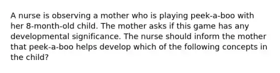 A nurse is observing a mother who is playing peek-a-boo with her 8-month-old child. The mother asks if this game has any developmental significance. The nurse should inform the mother that peek-a-boo helps develop which of the following concepts in the child?