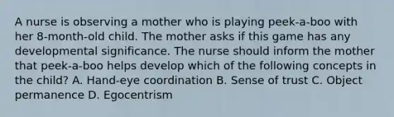 A nurse is observing a mother who is playing peek-a-boo with her 8-month-old child. The mother asks if this game has any developmental significance. The nurse should inform the mother that peek-a-boo helps develop which of the following concepts in the child? A. Hand-eye coordination B. Sense of trust C. Object permanence D. Egocentrism