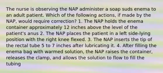 The nurse is observing the NAP administer a soap suds enema to an adult patient. Which of the following actions, if made by the NAP, would require correction? 1. The NAP holds the enema container approximately 12 inches above the level of the patient's anus 2. The NAP places the patient in a left side-lying position with the right knee flexed. 3. The NAP inserts the tip of the rectal tube 5 to 7 inches after lubricating it. 4. After filling the enema bag with warmed solution, the NAP raises the container, releases the clamp, and allows the solution to flow to fill the tubing