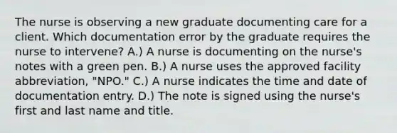 The nurse is observing a new graduate documenting care for a client. Which documentation error by the graduate requires the nurse to intervene? A.) A nurse is documenting on the nurse's notes with a green pen. B.) A nurse uses the approved facility abbreviation, "NPO." C.) A nurse indicates the time and date of documentation entry. D.) The note is signed using the nurse's first and last name and title.