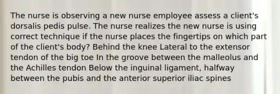 The nurse is observing a new nurse employee assess a client's dorsalis pedis pulse. The nurse realizes the new nurse is using correct technique if the nurse places the fingertips on which part of the client's body? Behind the knee Lateral to the extensor tendon of the big toe In the groove between the malleolus and the Achilles tendon Below the inguinal ligament, halfway between the pubis and the anterior superior iliac spines