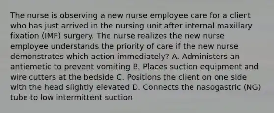 The nurse is observing a new nurse employee care for a client who has just arrived in the nursing unit after internal maxillary fixation (IMF) surgery. The nurse realizes the new nurse employee understands the priority of care if the new nurse demonstrates which action immediately? A. Administers an antiemetic to prevent vomiting B. Places suction equipment and wire cutters at the bedside C. Positions the client on one side with the head slightly elevated D. Connects the nasogastric (NG) tube to low intermittent suction