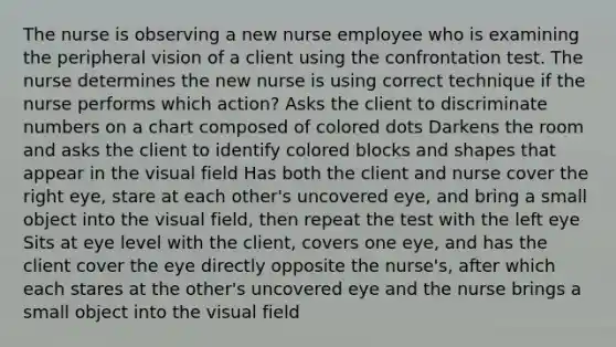 The nurse is observing a new nurse employee who is examining the peripheral vision of a client using the confrontation test. The nurse determines the new nurse is using correct technique if the nurse performs which action? Asks the client to discriminate numbers on a chart composed of colored dots Darkens the room and asks the client to identify colored blocks and shapes that appear in the visual field Has both the client and nurse cover the right eye, stare at each other's uncovered eye, and bring a small object into the visual field, then repeat the test with the left eye Sits at eye level with the client, covers one eye, and has the client cover the eye directly opposite the nurse's, after which each stares at the other's uncovered eye and the nurse brings a small object into the visual field