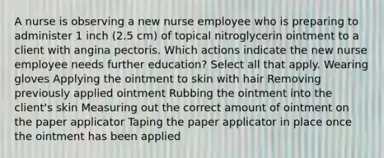 A nurse is observing a new nurse employee who is preparing to administer 1 inch (2.5 cm) of topical nitroglycerin ointment to a client with angina pectoris. Which actions indicate the new nurse employee needs further education? Select all that apply. Wearing gloves Applying the ointment to skin with hair Removing previously applied ointment Rubbing the ointment into the client's skin Measuring out the correct amount of ointment on the paper applicator Taping the paper applicator in place once the ointment has been applied