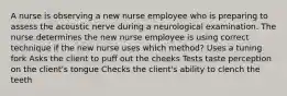 A nurse is observing a new nurse employee who is preparing to assess the acoustic nerve during a neurological examination. The nurse determines the new nurse employee is using correct technique if the new nurse uses which method? Uses a tuning fork Asks the client to puff out the cheeks Tests taste perception on the client's tongue Checks the client's ability to clench the teeth