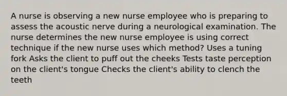 A nurse is observing a new nurse employee who is preparing to assess the acoustic nerve during a neurological examination. The nurse determines the new nurse employee is using correct technique if the new nurse uses which method? Uses a tuning fork Asks the client to puff out the cheeks Tests taste perception on the client's tongue Checks the client's ability to clench the teeth