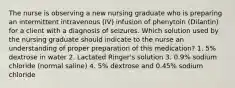 The nurse is observing a new nursing graduate who is preparing an intermittent intravenous (IV) infusion of phenytoin (Dilantin) for a client with a diagnosis of seizures. Which solution used by the nursing graduate should indicate to the nurse an understanding of proper preparation of this medication? 1. 5% dextrose in water 2. Lactated Ringer's solution 3. 0.9% sodium chloride (normal saline) 4. 5% dextrose and 0.45% sodium chloride