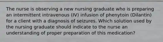 The nurse is observing a new nursing graduate who is preparing an intermittent intravenous (IV) infusion of phenytoin (Dilantin) for a client with a diagnosis of seizures. Which solution used by the nursing graduate should indicate to the nurse an understanding of proper preparation of this medication?