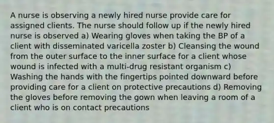 A nurse is observing a newly hired nurse provide care for assigned clients. The nurse should follow up if the newly hired nurse is observed a) Wearing gloves when taking the BP of a client with disseminated varicella zoster b) Cleansing the wound from the outer surface to the inner surface for a client whose wound is infected with a multi-drug resistant organism c) Washing the hands with the fingertips pointed downward before providing care for a client on protective precautions d) Removing the gloves before removing the gown when leaving a room of a client who is on contact precautions