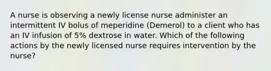 A nurse is observing a newly license nurse administer an intermittent IV bolus of meperidine (Demerol) to a client who has an IV infusion of 5% dextrose in water. Which of the following actions by the newly licensed nurse requires intervention by the nurse?