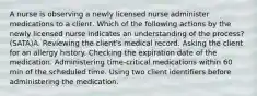 A nurse is observing a newly licensed nurse administer medications to a client. Which of the following actions by the newly licensed nurse indicates an understanding of the process? (SATA)A. Reviewing the client's medical record. Asking the client for an allergy history. Checking the expiration date of the medication. Administering time-critical medications within 60 min of the scheduled time. Using two client identifiers before administering the medication.