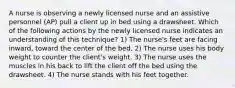 A nurse is observing a newly licensed nurse and an assistive personnel (AP) pull a client up in bed using a drawsheet. Which of the following actions by the newly licensed nurse indicates an understanding of this technique? 1) The nurse's feet are facing inward, toward the center of the bed. 2) The nurse uses his body weight to counter the client's weight. 3) The nurse uses the muscles in his back to lift the client off the bed using the drawsheet. 4) The nurse stands with his feet together.