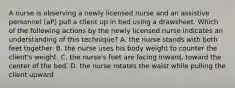 A nurse is observing a newly licensed nurse and an assistive personnel (aP) pull a client up in bed using a drawsheet. Which of the following actions by the newly licensed nurse indicates an understanding of this technique? A. the nurse stands with both feet together. B. the nurse uses his body weight to counter the client's weight. C. the nurse's feet are facing inward, toward the center of the bed. D. the nurse rotates the waist while pulling the client upward