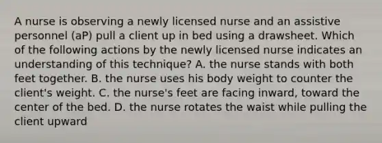 A nurse is observing a newly licensed nurse and an assistive personnel (aP) pull a client up in bed using a drawsheet. Which of the following actions by the newly licensed nurse indicates an understanding of this technique? A. the nurse stands with both feet together. B. the nurse uses his body weight to counter the client's weight. C. the nurse's feet are facing inward, toward the center of the bed. D. the nurse rotates the waist while pulling the client upward