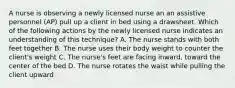 A nurse is observing a newly licensed nurse an an assistive personnel (AP) pull up a client in bed using a drawsheet. Which of the following actions by the newly licensed nurse indicates an understanding of this technique? A. The nurse stands with both feet together B. The nurse uses their body weight to counter the client's weight C. The nurse's feet are facing inward, toward the center of the bed D. The nurse rotates the waist while pulling the client upward