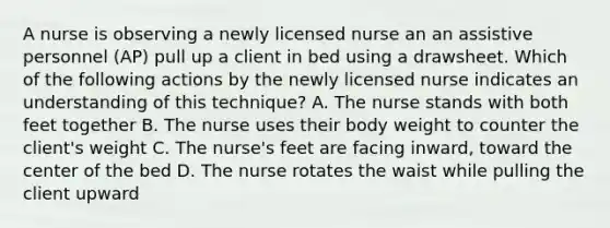 A nurse is observing a newly licensed nurse an an assistive personnel (AP) pull up a client in bed using a drawsheet. Which of the following actions by the newly licensed nurse indicates an understanding of this technique? A. The nurse stands with both feet together B. The nurse uses their body weight to counter the client's weight C. The nurse's feet are facing inward, toward the center of the bed D. The nurse rotates the waist while pulling the client upward