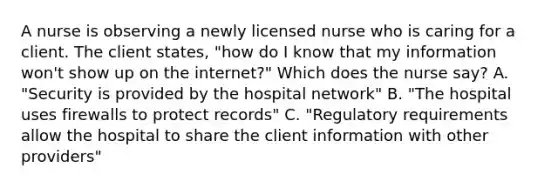 A nurse is observing a newly licensed nurse who is caring for a client. The client states, "how do I know that my information won't show up on the internet?" Which does the nurse say? A. "Security is provided by the hospital network" B. "The hospital uses firewalls to protect records" C. "Regulatory requirements allow the hospital to share the client information with other providers"