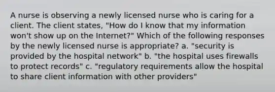 A nurse is observing a newly licensed nurse who is caring for a client. The client states, "How do I know that my information won't show up on the Internet?" Which of the following responses by the newly licensed nurse is appropriate? a. "security is provided by the hospital network" b. "the hospital uses firewalls to protect records" c. "regulatory requirements allow the hospital to share client information with other providers"