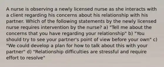 A nurse is observing a newly licensed nurse as she interacts with a client regarding his concerns about his relationship with his partner. Which of the following statements by the newly licensed nurse requires intervention by the nurse? a) "Tell me about the concerns that you have regarding your relationship" b) "You should try to see your partner's point of view before your own" c) "We could develop a plan for how to talk about this with your partner" d) "Relationship difficulties are stressful and require effort to resolve"