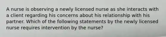 A nurse is observing a newly licensed nurse as she interacts with a client regarding his concerns about his relationship with his partner. Which of the following statements by the newly licensed nurse requires intervention by the nurse?