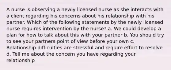 A nurse is observing a newly licensed nurse as she interacts with a client regarding his concerns about his relationship with his partner. Which of the following statements by the newly licensed nurse requires intervention by the nurse? a. We could develop a plan for how to talk about this with your partner b. You should try to see your partners point of view before your own c. Relationship difficulties are stressful and require effort to resolve d. Tell me about the concern you have regarding your relationship