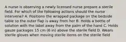 A nurse is observing a newly licensed nurse prepare a sterile field. For which of the following actions should the nurse intervene? A. Positions the wrapped package on the bedside table so the outer flap is away from her B. Holds a bottle of solution with the label away from the palm of the hand C. Holds gauze packages 15 cm (6 in) above the sterile field D. Wears sterile gloves when moving sterile items on the sterile field