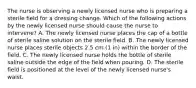 The nurse is observing a newly licensed nurse who is preparing a sterile field for a dressing change. Which of the following actions by the newly licensed nurse should cause the nurse to intervene? A. The newly licensed nurse places the cap of a bottle of sterile saline solution on the sterile field. B. The newly licensed nurse places sterile objects 2.5 cm (1 in) within the border of the field. C. The newly licensed nurse holds the bottle of sterile saline outside the edge of the field when pouring. D. The sterile field is positioned at the level of the newly licensed nurse's waist.