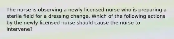 The nurse is observing a newly licensed nurse who is preparing a sterile field for a dressing change. Which of the following actions by the newly licensed nurse should cause the nurse to intervene?