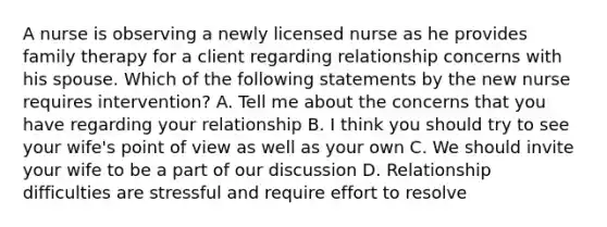 A nurse is observing a newly licensed nurse as he provides family therapy for a client regarding relationship concerns with his spouse. Which of the following statements by the new nurse requires intervention? A. Tell me about the concerns that you have regarding your relationship B. I think you should try to see your wife's point of view as well as your own C. We should invite your wife to be a part of our discussion D. Relationship difficulties are stressful and require effort to resolve