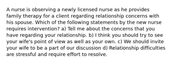 A nurse is observing a newly licensed nurse as he provides family therapy for a client regarding relationship concerns with his spouse. Which of the following statements by the new nurse requires intervention? a) Tell me about the concerns that you have regarding your relationship. b) I think you should try to see your wife's point of view as well as your own. c) We should invite your wife to be a part of our discussion d) Relationship difficulties are stressful and require effort to resolve.