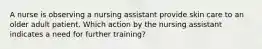 A nurse is observing a nursing assistant provide skin care to an older adult patient. Which action by the nursing assistant indicates a need for further training?