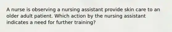 A nurse is observing a nursing assistant provide skin care to an older adult patient. Which action by the nursing assistant indicates a need for further training?