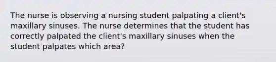 The nurse is observing a nursing student palpating a client's maxillary sinuses. The nurse determines that the student has correctly palpated the client's maxillary sinuses when the student palpates which area?