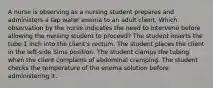 A nurse is observing as a nursing student prepares and administers a tap water enema to an adult client. Which observation by the nurse indicates the need to intervene before allowing the nursing student to proceed? The student inserts the tube 1 inch into the client's rectum. The student places the client in the left-side Sims position. The student clamps the tubing when the client complains of abdominal cramping. The student checks the temperature of the enema solution before administering it.