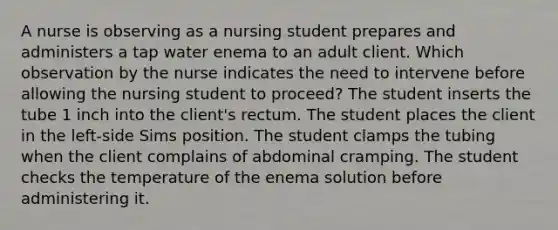 A nurse is observing as a nursing student prepares and administers a tap water enema to an adult client. Which observation by the nurse indicates the need to intervene before allowing the nursing student to proceed? The student inserts the tube 1 inch into the client's rectum. The student places the client in the left-side Sims position. The student clamps the tubing when the client complains of abdominal cramping. The student checks the temperature of the enema solution before administering it.