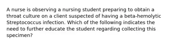 A nurse is observing a nursing student preparing to obtain a throat culture on a client suspected of having a beta-hemolytic Streptococcus infection. Which of the following indicates the need to further educate the student regarding collecting this specimen?