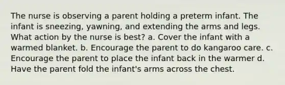 The nurse is observing a parent holding a preterm infant. The infant is sneezing, yawning, and extending the arms and legs. What action by the nurse is best? a. Cover the infant with a warmed blanket. b. Encourage the parent to do kangaroo care. c. Encourage the parent to place the infant back in the warmer d. Have the parent fold the infant's arms across the chest.